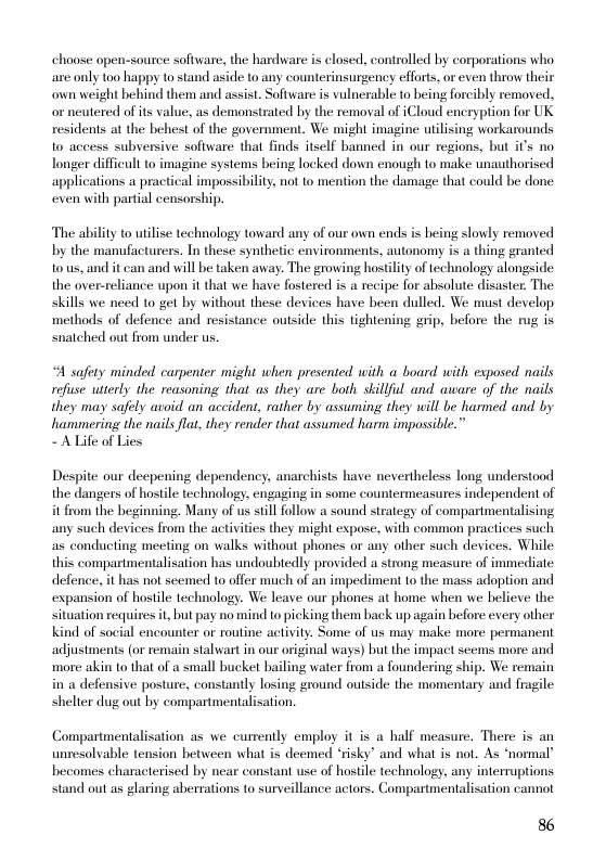 choose open-source software, the hardware is closed, controlled by corporations who are only too happy to stand aside to any counterinsurgency efforts, or even throw their own weight behind them and assist. Software is vulnerable to being forcibly removed, neutered of its value, as demonstrated by the removal of iCloud encryption for UK residents at the behest of the government. We might imagine utlising workarounds 1o access subversive software that finds itself banned in our regions, but it’s no Tonger difficult to imagine systems being locked down enough to make unauthorised applications a practical impossibilty. not to mention the damage that could be done even with partal censorship.  The ability to utilise technology toward any of our own ends is heing slowly removed by the manufacturers. In these synthetic environments, autonomy is a thing granted o us, and it can and will be taken away. The growing hostlity of technology alongside the over-reliance upon it that we have fostered is a recipe for absolute disaster. The skills we need to get by without these devices have been dulled. We must develop methods of defence and resistance outside this tightening grip, before the rug is snatched out from under us.  4 safety minded carpenter might when presented with a board with exposed nails refuse utterly the reasoning that as they are both skillful and aware of the nails they may safely avoid an accident, rather by assuming they will be harmed and by hammering the nails lat they render that assumed harm impossible.”  - AlLife of Lies  Despite our decpening dependency, anarchists have nevertheless long understood the dangers of hostile technology. engaging in some countermeasures independent of it from the beginning. Many of us still follow a sound strategy of compartmentalising any such devices from the activities they might expose, with common practices such as conducting meeting on walks without phones or any other such devices. While this compartmentalisation has undoubtedly provided a strong measure of immediate defence, it has not seemed to offer much of an impediment to the mass adoption and expansion of hostle technology. We leave our phones at home when we believe the situation recuires it, but pay no mind to picking them back up again before every other Kind of social encounter or routine activity. Some of us may make more permanent adjustments (or remain stalwart in our original ways) but the impact scems more and more akin to that of a small bucket bailing water from a foundering ship. We remain in a defensive posture, constantly losing ground outside the momentary and fragile shelter dug out by compartmentalisation.  Compartmentalisation as we currently employ it is a half measure, There is an unresolvable tension between what s deemed ‘risky’ and what is not. As ‘normal’ becomes characterised by near constant use of hostile technology, any interruptions stand out as glaring aberrations to surveillance actors. Compartmentalisation cannot  86 